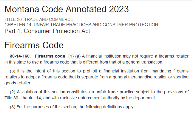 MCA TITLE 30 – CHAPTER 14 – Part 1 – 30-14-160 Firearms code “prohibit a financial institution from mandating firearms retailers to adopt a firearms code that is separate from a general merchandise retailer or sporting goods retailer.”